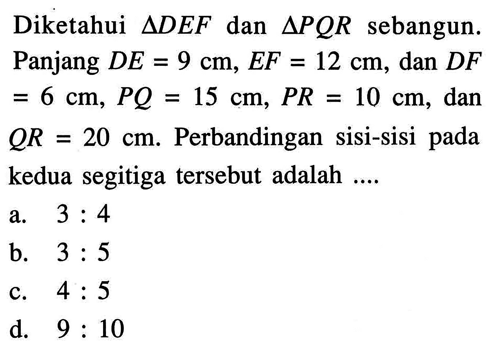 Diketahui  segitiga DEF  dan  segitiga PQR  sebangun. Panjang  DE=9 cm, EF=12 cm , dan  DF=6 cm, PQ=15 cm, PR=10 cm , dan  QR=20 cm .  Perbandingan sisi-sisi pada kedua segitiga tersebut adalah  ... 
