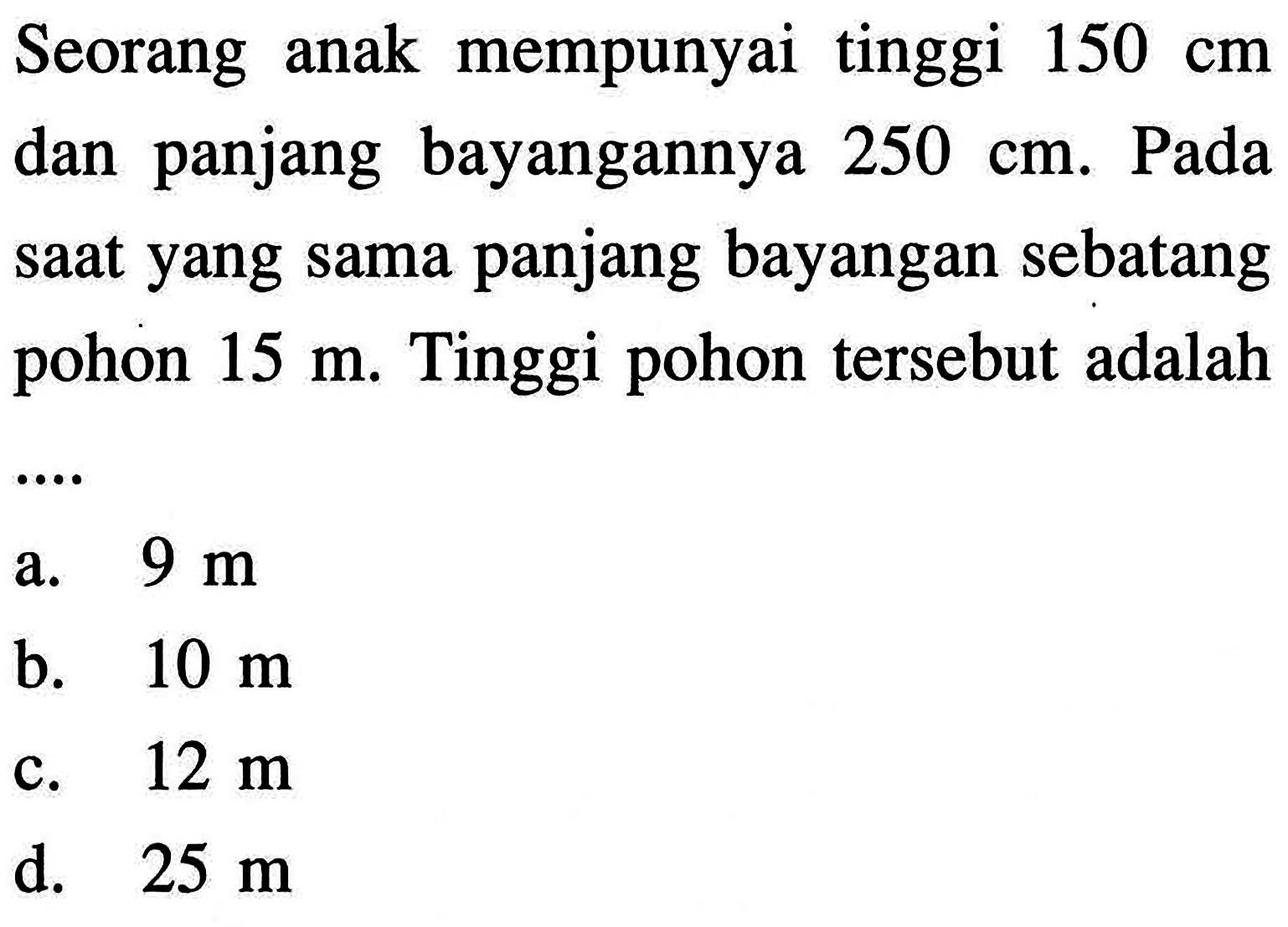 Seorang anak mempunyai tinggi 150 cm dan panjang bayangannya 250 cm. Pada saat yang sama panjang bayangan sebatang pohon 15 m. Tinggi pohon tersebut adalah....