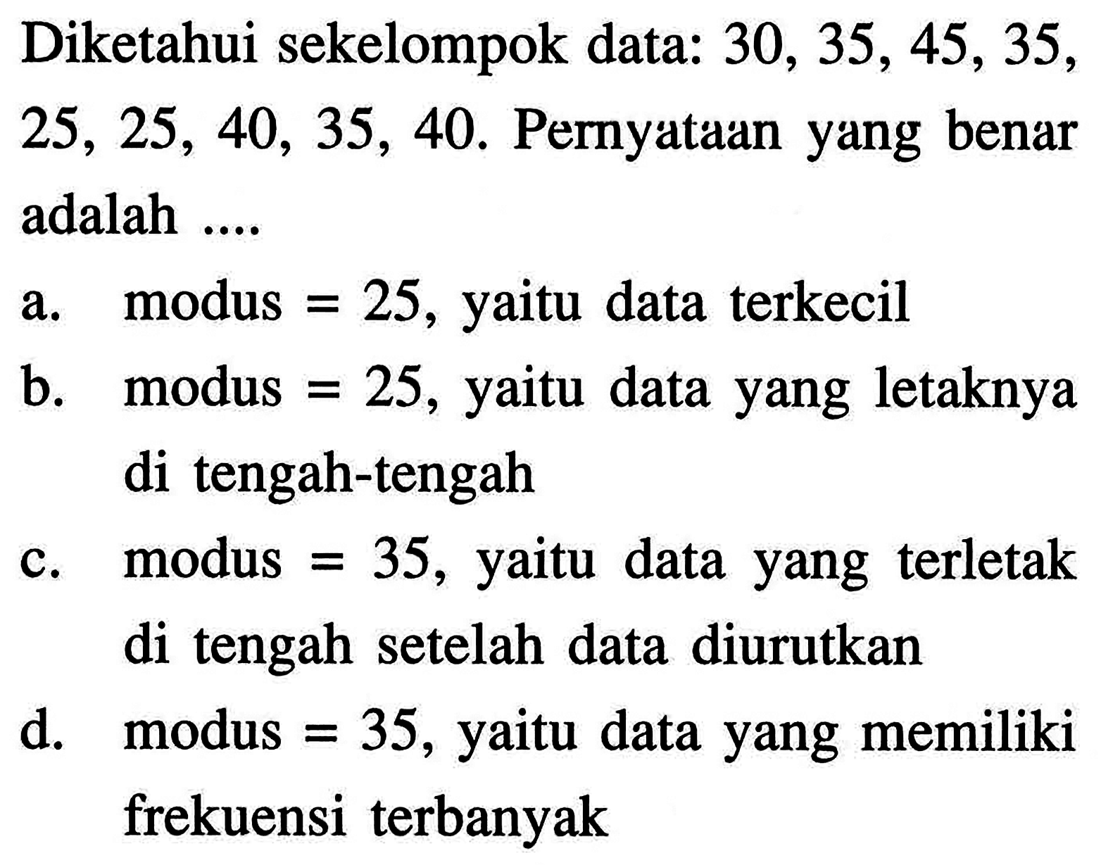 Diketahui sekelompok data:  30,35,45,35,25,25,40,35,40. Pernyataan yang benar adalah ....
a.    modus  =25 , yaitu data terkecil
b.    modus  =25 , yaitu data yang letaknya di tengah-tengah
c. modus  =35 , yaitu data yang terletak di tengah setelah data diurutkan
d.    modus  =35 , yaitu data yang memiliki frekuensi terbanyak