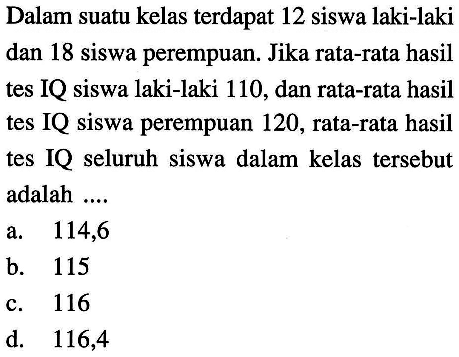 Dalam suatu kelas terdapat 12 siswa laki-laki dan 18 siswa perempuan. Jika rata-rata hasil tes IQ siswa laki-laki 110, dan rata-rata hasil tes IQ siswa perempuan 120, rata-rata hasil tes IQ seluruh siswa dalam kelas tersebut adalah ....