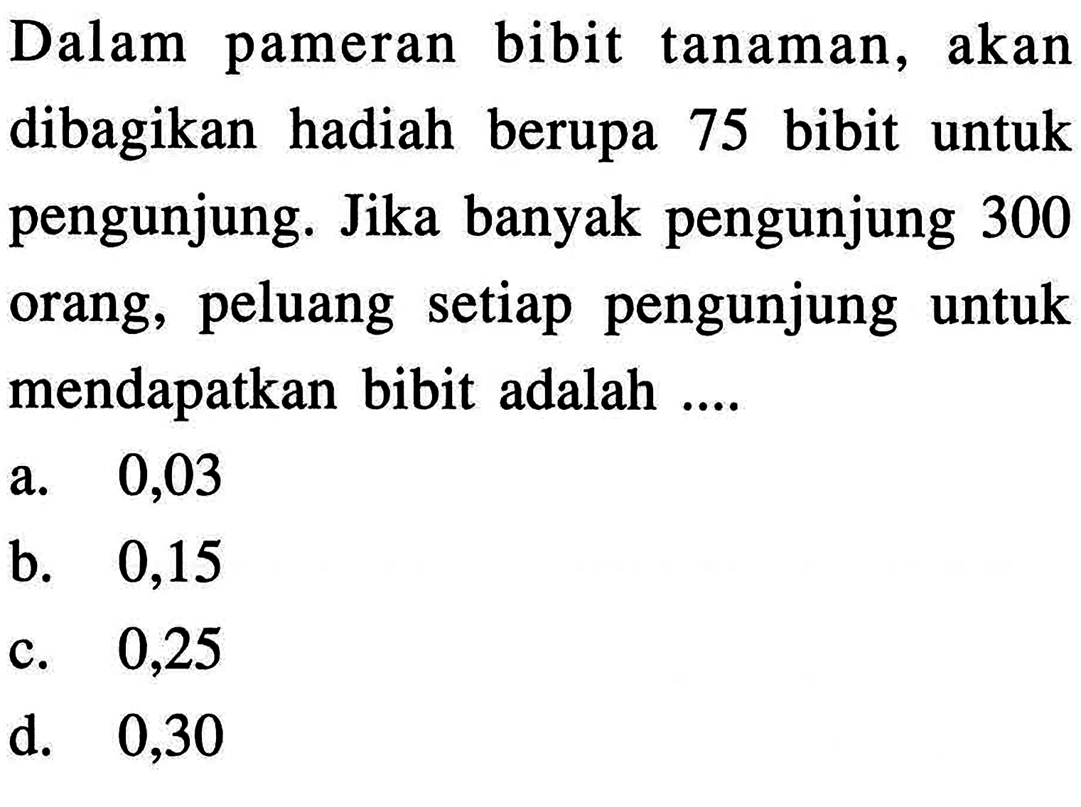 Dalam pameran bibit tanaman, akan dibagikan hadiah berupa 75 bibit untuk pengunjung. Jika banyak pengunjung 300 orang, peluang setiap pengunjung untuk mendapatkan bibit adalah....