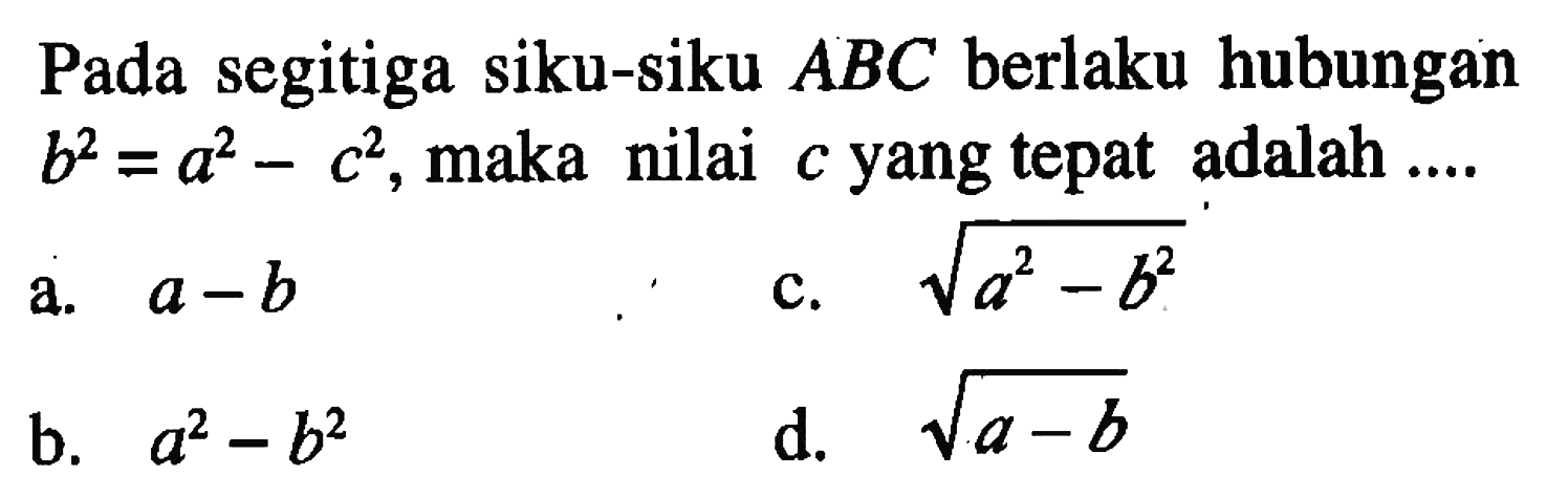 Pada segitiga siku-siku  ABC  berlaku hubungan  b^2=a^2-c^2 , maka nilai  c  yang tepat adalah  .... 
a.  a-b 
c.  akar(a^2-b^2) 
b.  a^2-b^2 
d.  akar(a-b) 