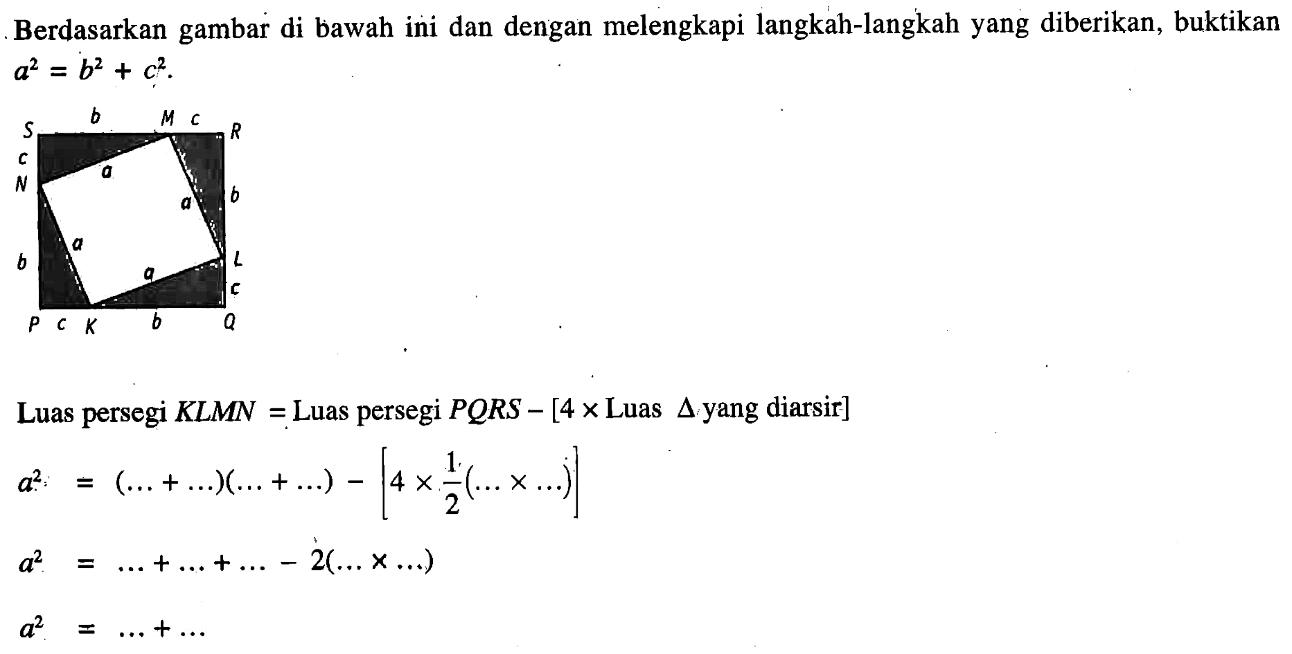 Berdasarkan gambar di bawah ini dan dengan melengkapi langkah-langkah yang diberikan, buktikan a^2=b^2+c^2 .Luas persegi KLMN= Luas persegi PQRS-[4xLuas segitiga yang diarsir ] a^2=( ....+ ....)( ....+ ....)-[4 x 1/2( .... x  ....)] a^2= ....+ ....+ ....-2( .... x  ....) a^2= ....+ .... P Q R S M b c K 