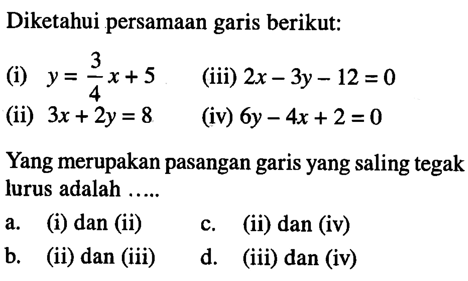 Diketahui persamaan garis berikut: (i) y = 3/4x + 5 (iii) 2x - 3y - 12 = 0 (ii) 3x + 2y = 8 (iv) 6y - 4x + 2 = 0 Yang merupakan pasangan garis yang saling tegak lurus adalah..... a. (i) dan (ii) c. (ii) dan (iv) b. (ii) dan (iii) d. (iii) dan (iv)