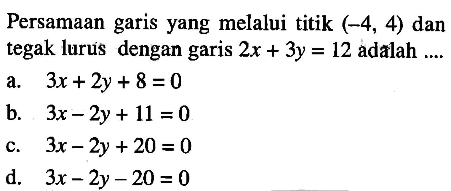 Persamaan garis yang melalui titik (-4, 4) dan tegak lurus dengan 2x + 3y = garis 12 adalah a.3x + 2y + 8 =0 b. 3x - 2y + 11 =0 c.3x - 2y + 20 =0 d. 3x - 2y - 20 =0