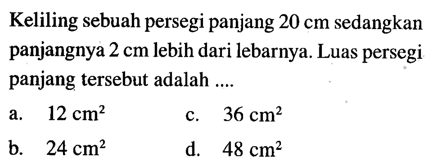 Keliling sebuah persegi panjang 20 cm sedangkan panjangnya 2 cm lebih dari lebarnya. Luas persegi panjang tersebut adalah ... a. 12 cm^2 c. 36 cm^2 b. 24 cm^2 d. 48 cm^2