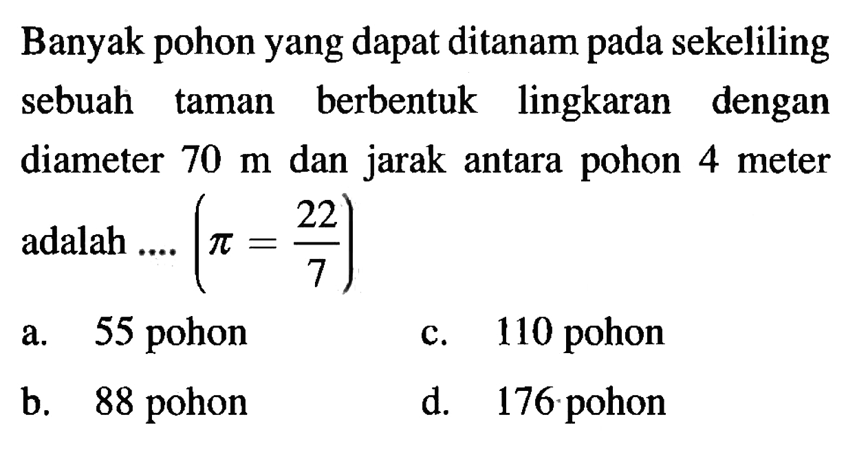 Banyak pohon yang dapat ditanam pada sekeliling sebuah taman berbentuk lingkaran dengan diameter  70 m  dan jarak antara pohon 4 meter adalah ....  (pi=22/7) 
