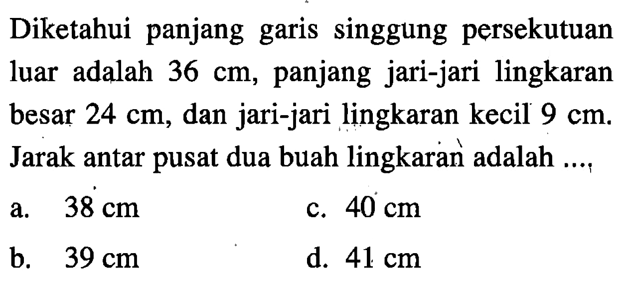 Diketahui panjang garis singgung persekutuan luar adalah 36 cm, panjang jari-jari lingkaran besar 24 cm, dan jari-jari lingkaran kecil 9 cm. Jarak antar pusat dua buah lingkaran adalah ....