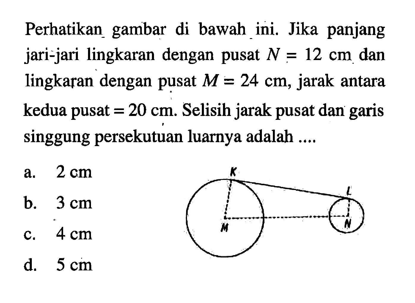 Perhatikan gambar di bawah ini. Jika panjang jari-jari lingkaran dengan pusat N=12 cm dan lingkaran dengan pusat M=24 cm, jarak antara kedua pusat=20 cm. Selisih jarak pusat dan garis singgung persekutuan luarnya adalah .... K L M N