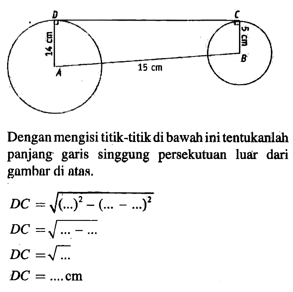 jari-jari A=14 cm, jari-jari B=5 cm Dengan mengisi titik-titik di bawah ini tentukanlah panjang garis singgung persekutuan luar dari gambar di atas. DC=akar(( ....)^2-( ....- ....)^2) DC=akar( ....- .... ) DC=akar( ....) DC= .... . cm