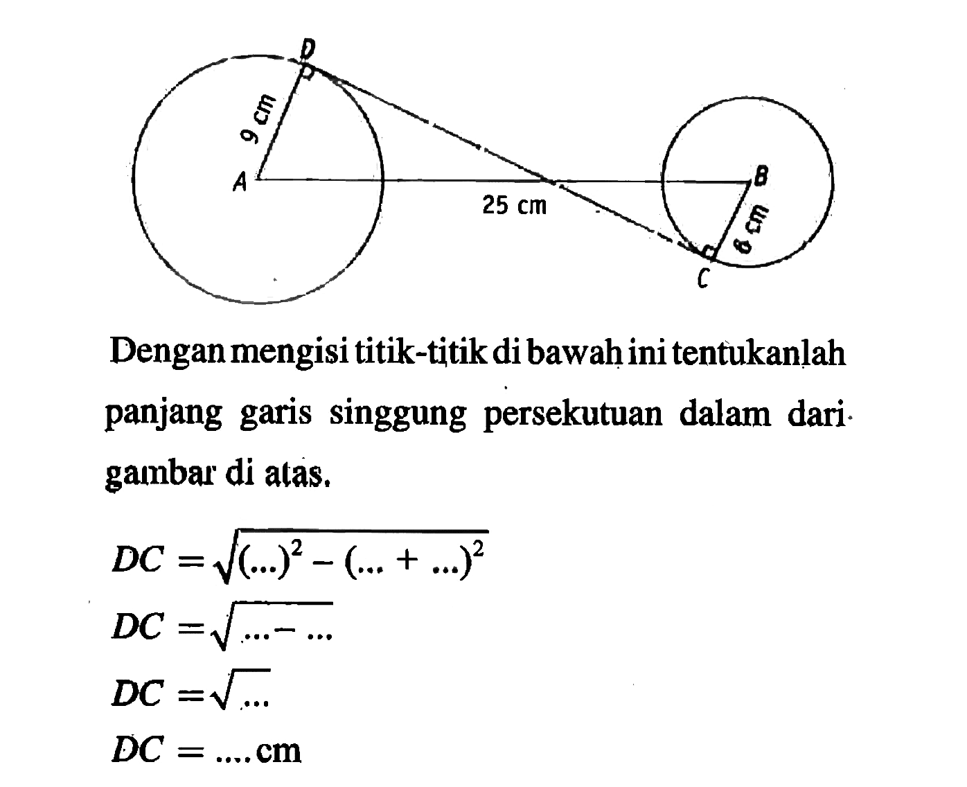 9 cm 25 cm 6 cm Dengan mengisi titik-titik di bawah ini tentukanlah panjang garis singgung persekutuan dalam dari gambar di atas.DC=akar((...)^2-(...+...)^2) DC=akar(...-...) DC=akar(...) DC=... cm 