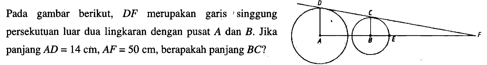 Pada gambar berikut, DF merupakan garis 'singgung persekutuan luar dua lingkaran dengan pusat A dan B. Jika panjang AD=14 cm, AF=50 cm, berapakah panjang BC ?