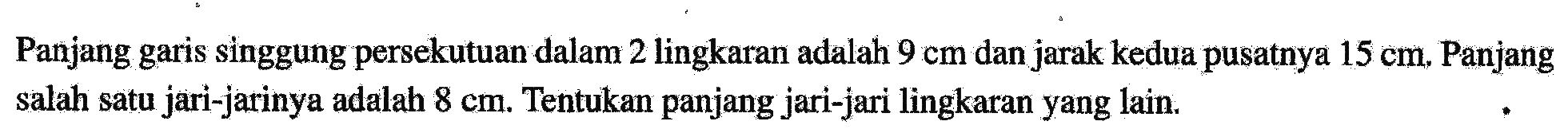 Panjang garis singgung persekutuan dalam 2 lingkaran adalah 9 cm dan jarak kedua pusatnya 15 cm. Panjang salah satu jari-jarinya adalah 8 cm. Tentukan panjang jari-jari lingkaran yang lain.