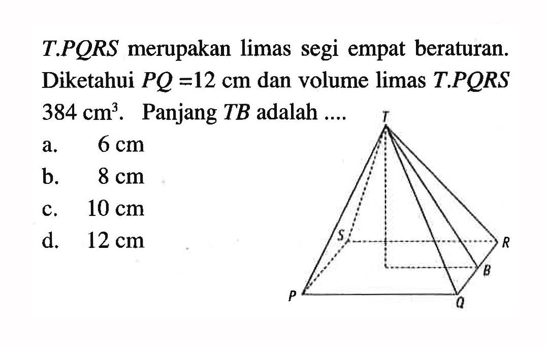 T.PQRS merupakan limas segi empat beraturan. Diketahui PQ=12 cm dan volume limas T.PQRS 384 cm^3. Panjang TB adalah .... a. 6 cm b. 8 cm c. 10 cm d. 12 cm 