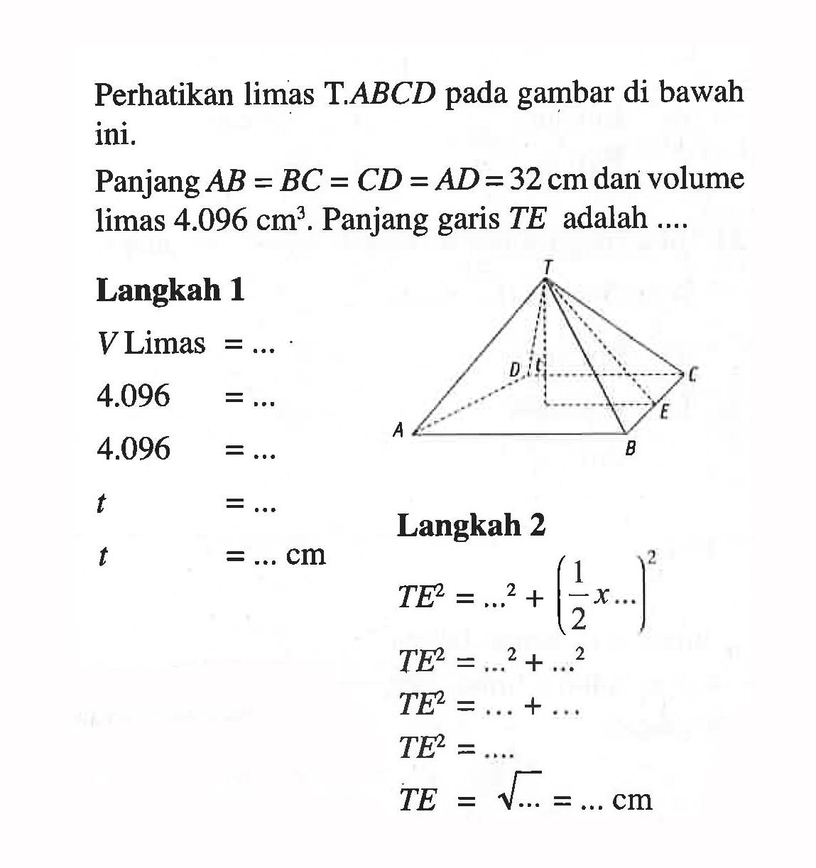 Perhatikan limas T.ABCD pada gambar di bawah ini.Panjang AB=BC=CD=AD=32 cm dan volume limas 4.096 cm^3. Panjang garis TE adalah ....Langkah 1V Limas=....4.096=....4.096=....t=....t=.... cm
Langkah 2TE^2=....^2+(1/2 x....)^2TE^2=....^2+....^2TE^2=....+....TE^2=....TE=akar(....)=.... cm