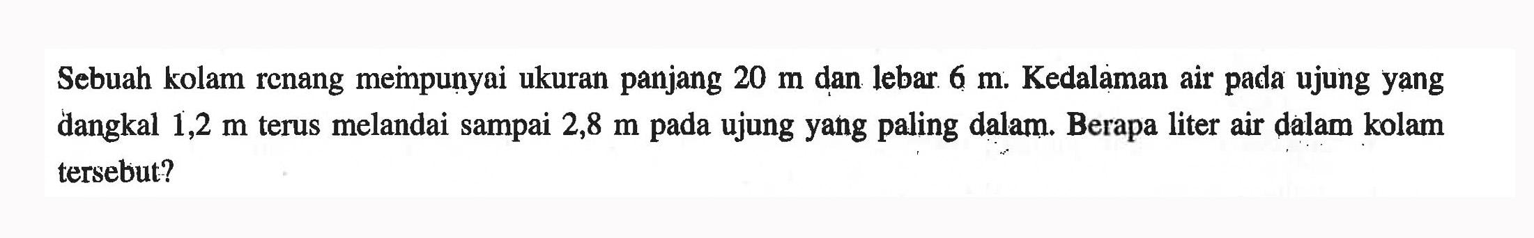 Sebuah kolam renang mempunyai ukuran panjang 20 m dan lebar. 6 m. Kedalaman air pada ujung yang dangkal 1,2 m terus melandai sampai 2,8 m pada ujung yang paling dalam. Berapa liter air dalam kolam tersebut?