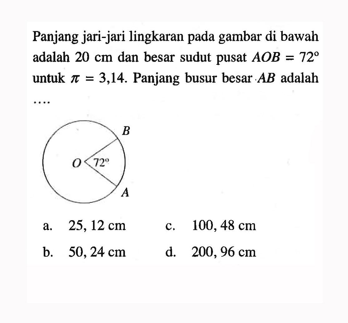 Panjang jari-jari lingkaran pada gambar di bawah adalah  20 cm  dan besar sudut pusat  AOB=72 untuk pi=3,14. Panjang busur besar  AB adalah ....
