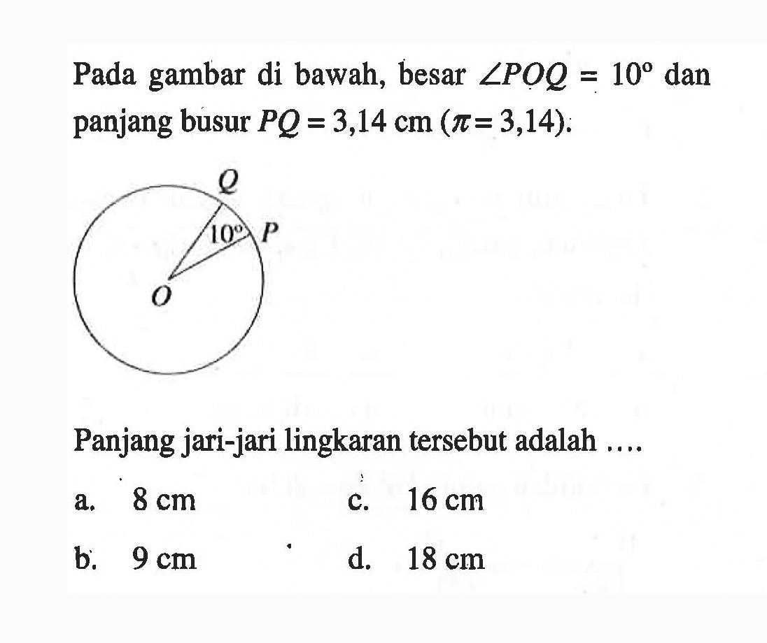 Pada gambar di bawah, besar sudut POQ=10 dan panjang busur PQ=3,14 cm (pi=3,14). Panjang jari-jari lingkaran tersebut adalah .... a. 8 cm c. 16 cm b. 9 cm d. 18 cm