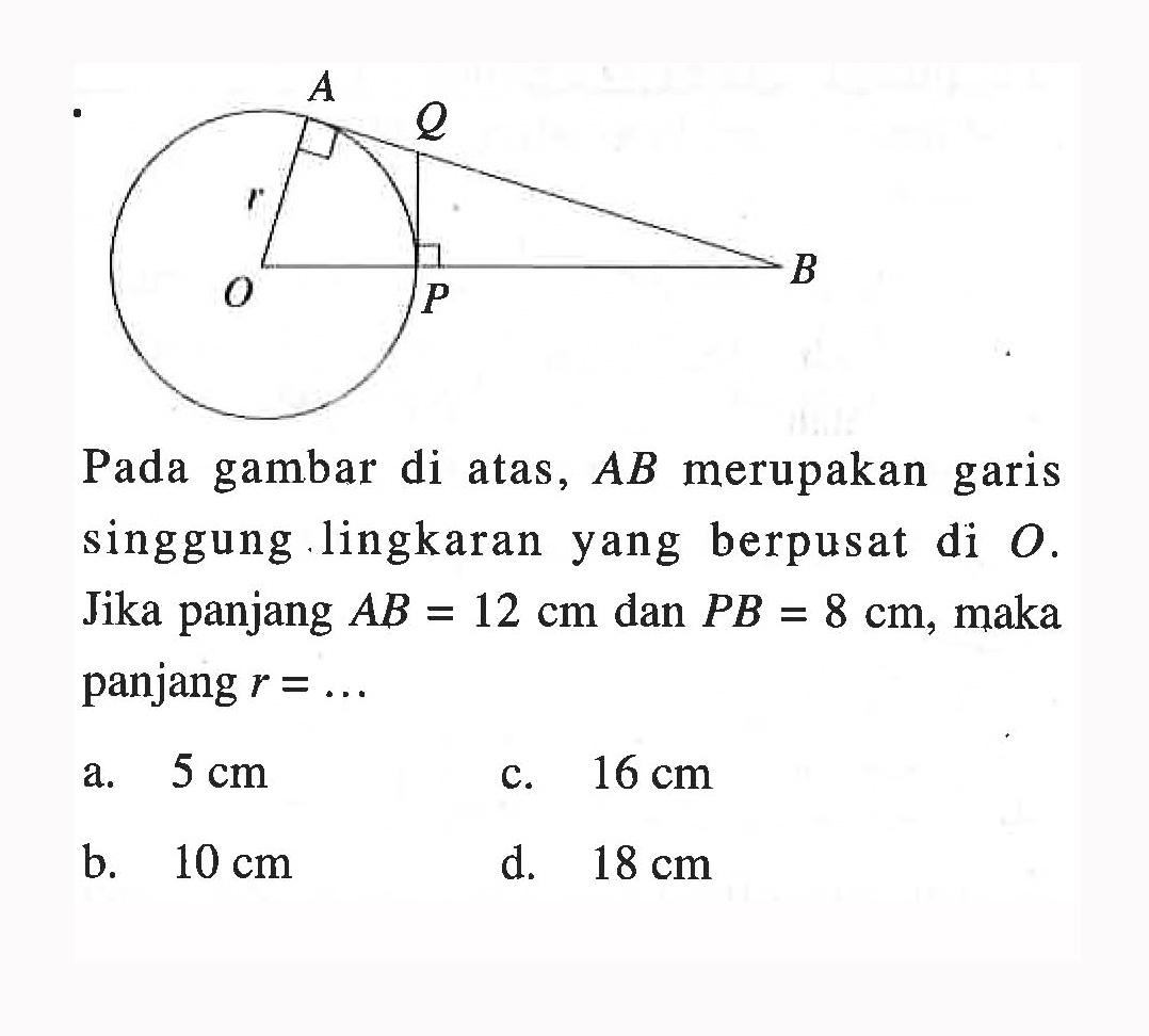 Pada gambar di atas, AB merupakan garis singgung lingkaran yang berpusat di O. O r A Q P B Jika panjang AB=12 cm dan PB=8 cm, maka panjang r= .... a. 5 cm b. 10 cm c. 16 cm d. 18 cm 