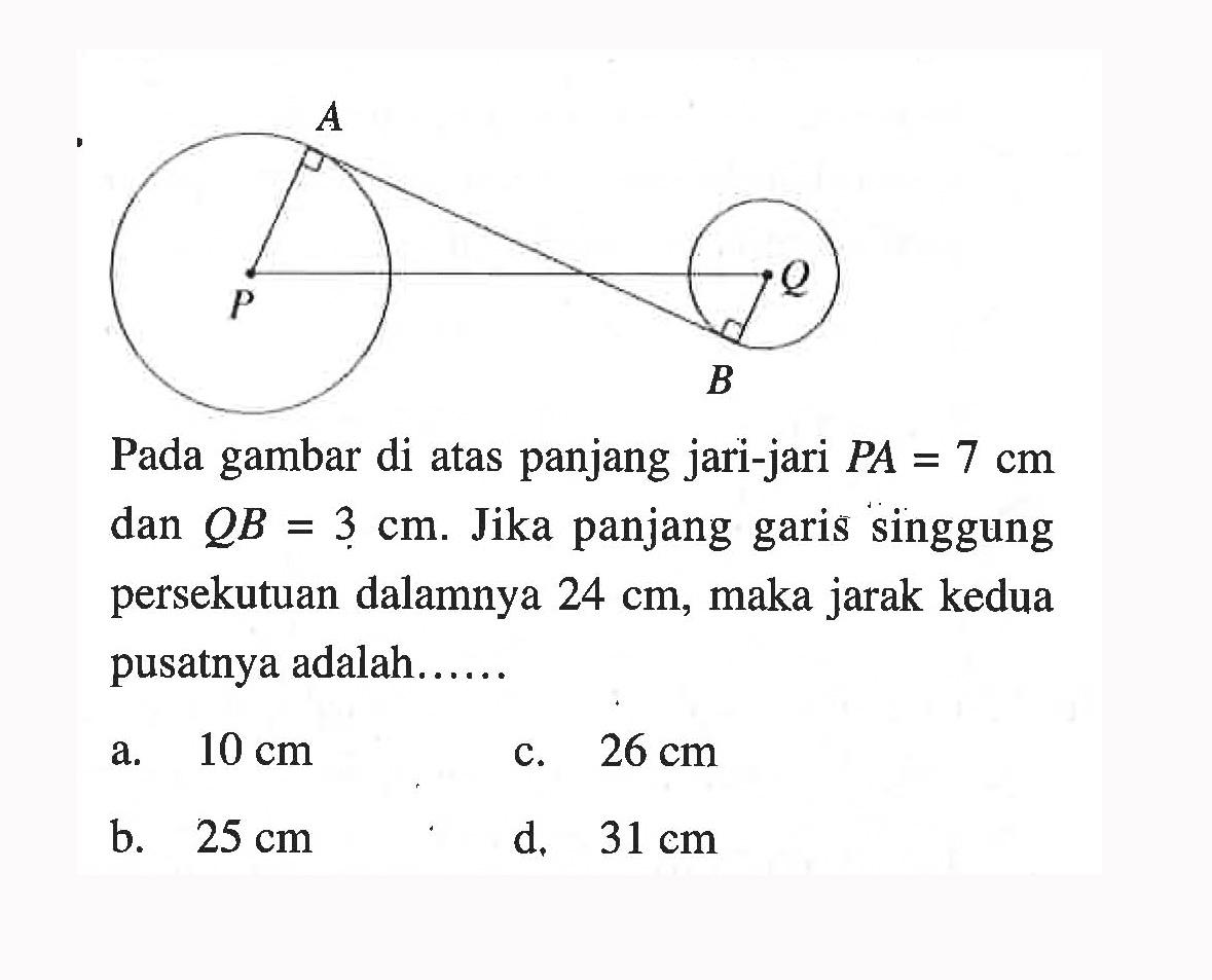 Pada gambar di atas panjang jari-jari PA=7 cm dan QB=3 cm. Jika panjang garis singgung persekutuan dalamnya 24 cm, maka jarak kedua pusatnya adalah......