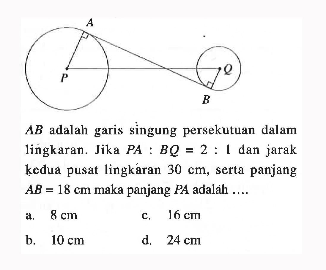 A, Q, P, BAB adalah garis singung persekutuan dalam lingkaran. Jika  PA : BQ = 2 : 1  dan jarak kedua pusat lingkaran 30 cm, serta panjang AB = 18 cm maka panjang  PA adalah  ... . 