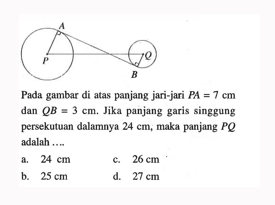 Pada gambar di atas panjang jari-jari  P A=7 cm  dan  QB=3 cm . Jika panjang garis singgung persekutuan dalamnya  24 cm , maka panjang  PQ  adalah ....a.  24 cm c.  26 cm b.  25 cm d.  27 cm 