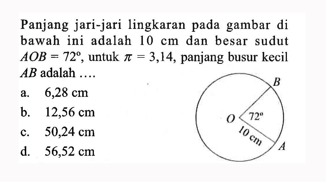 Panjang jari-jari lingkaran pada gambar di bawah ini adalah 10 cm dan besar sudut AOB=72, untuk pi=3,14, panjang busur kecil AB adalah .... B O A 72 10 cm