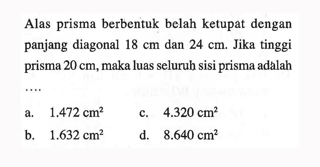 Alas prisma berbentuk belah ketupat dengan panjang diagonal 18 cm dan 24 cm. Jika tinggi prisma 20 cm, maka luas seluruh sisi prisma adalah ....