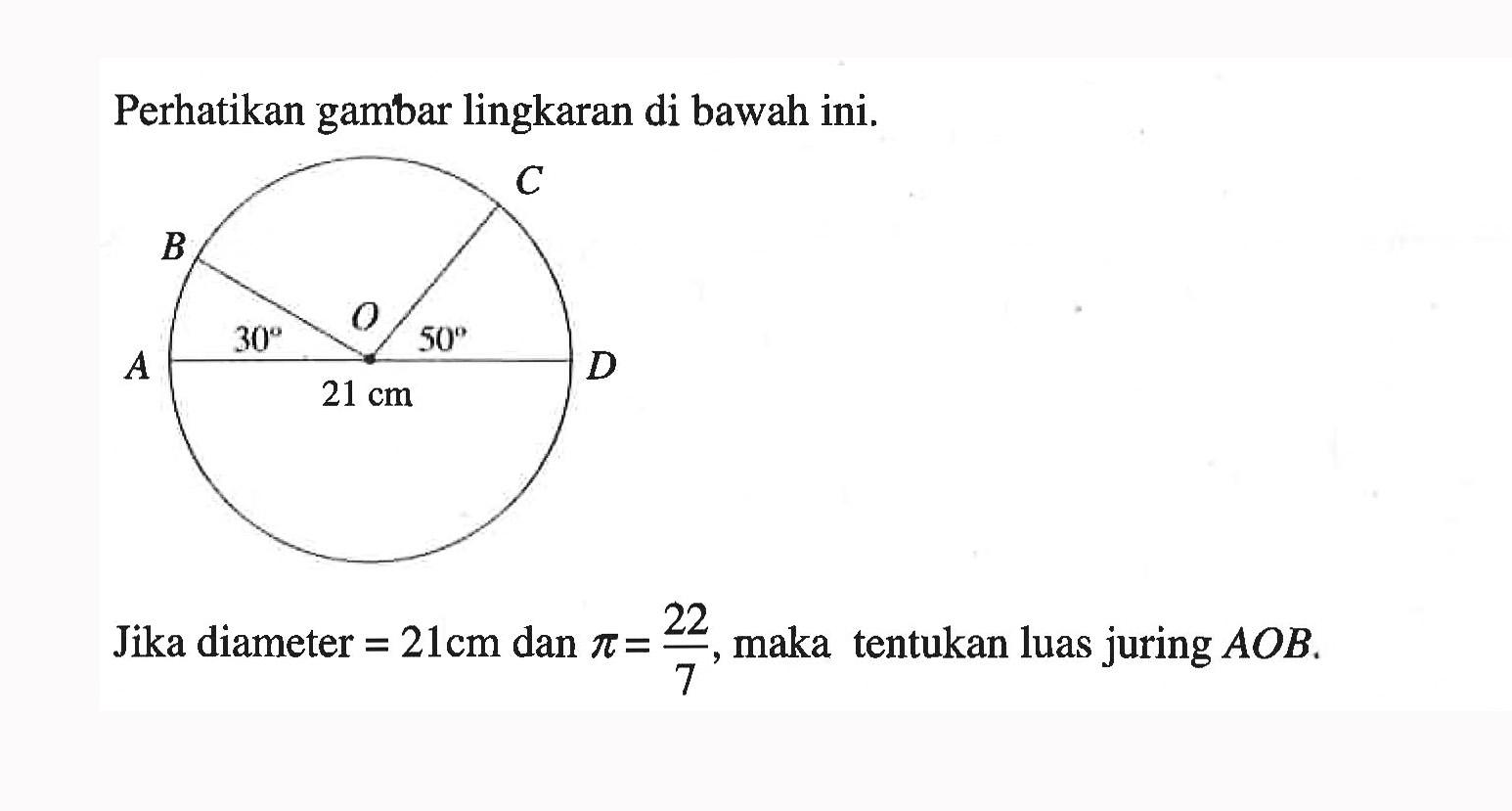 Perhatikan gambar lingkaran di bawah ini. C B A D O 30 50 21 cm Jika diameter = 21 cm dan pi = 22/7, maka tentukan luas juring AOB. 