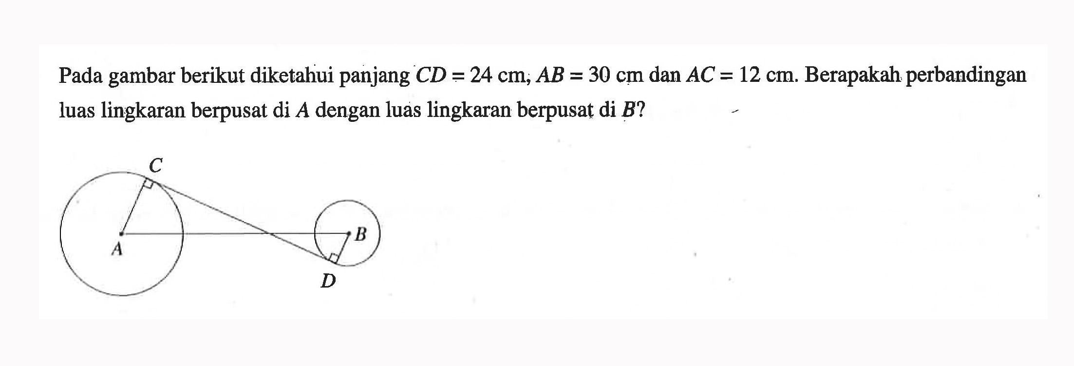 Pada gambar berikut diketahui panjang CD=24 cm; AB=30 cm dan AC=12 cm. Berapakah perbandingan luas lingkaran berpusat di A dengan luas lingkaran berpusat di B? C A D B 