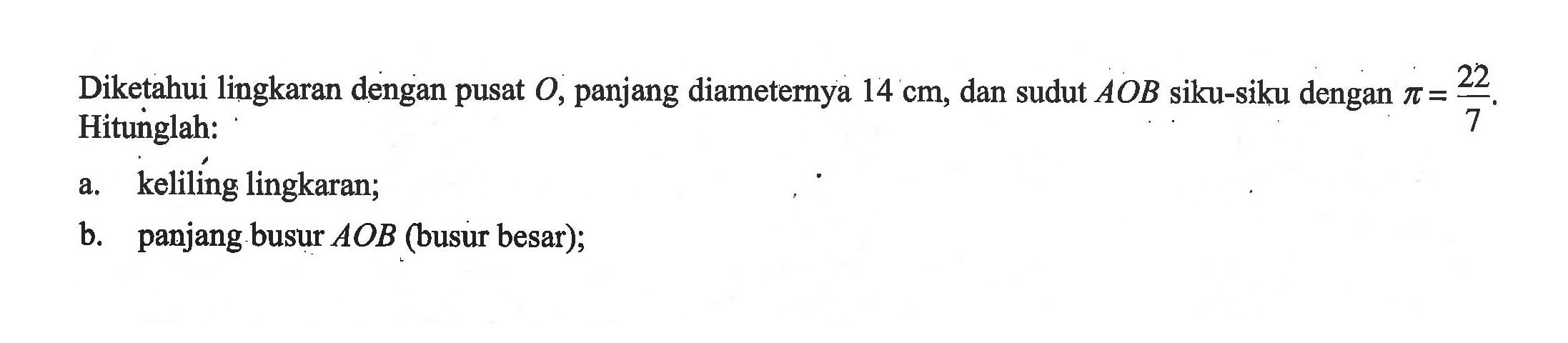 Diketahui lingkaran dengan pusat O, panjang diameternya 14 cm, dan sudut A O B siku-siku dengan pi=22/7 . Hitunglah:a. keliling lingkaran;b. panjang busur A O B (busur besar);