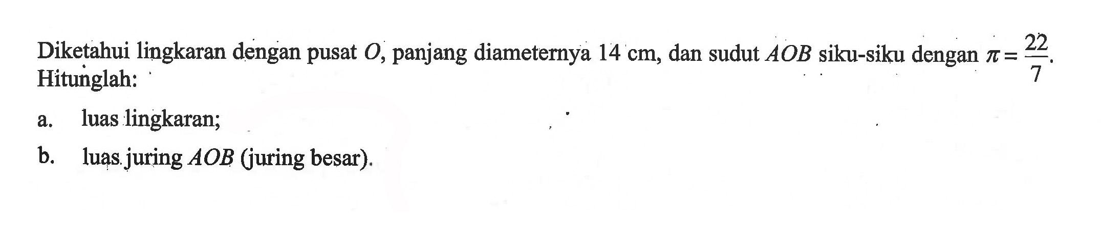 Diketahui lingkaran dengan pusat O, panjang diameternya 14 cm, dan sudut AOB siku-siku dengan pi=22/7. Hitunglah: a. luas lingkaran; b. luas juring  A O B  (juring besar).