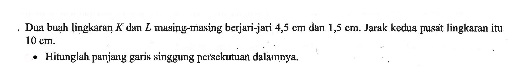 Dua buah lingkaran  K  dan  L  masing-masing berjari-jari 4,5  cm  dan 1,5  cm . Jarak kedua pusat lingkaran itu  10 cm .- Hitunglah panjang garis singgung persekutuan dalamnya.