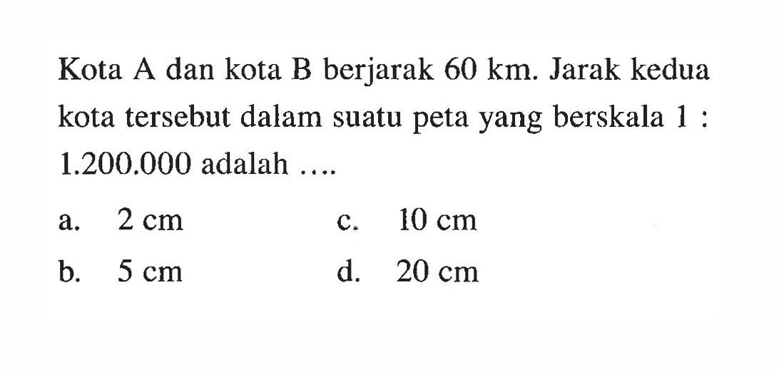 Kota A dan kota B berjarak 60 km. Jarak kedua kota tersebut dalam suatu peta yang berskala 1:1.200.000 adalah ....