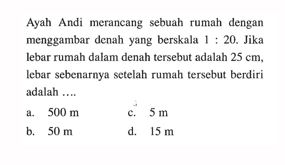 Ayah Andi merancang sebuah rumah dengan menggambar denah yang berskala 1 : 20. Jika lebar rumah dalam denah tersebut adalah 25 cm, lebar sebenarnya setelah rumah tersebut berdiri adalah .... 