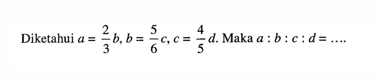 Diketahui a=2/3 b, b=5/6 c, c=4/5 d Maka a:b:c:d=.... 