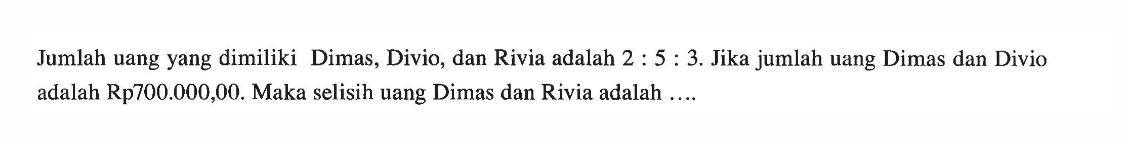 Jumlah uang yang dimiliki Dimas, Divio, dan Rivia adalah 2:5:3. Jika jumlah uang Dimas dan Divio adalah Rp700.000,00. Maka selisih uang Dimas dan Rivia adalah ....