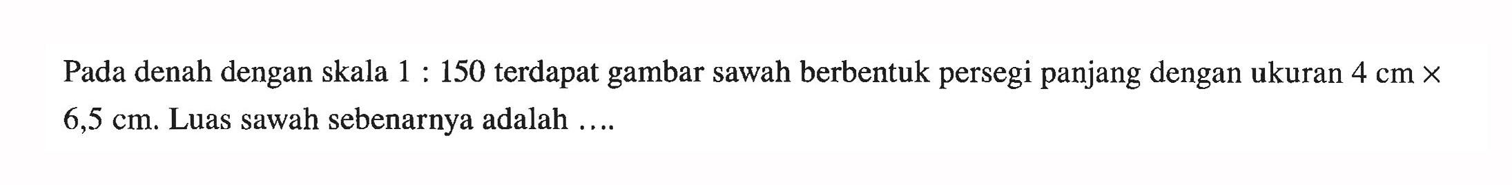 Pada denah dengan skala 1:150 terdapat gambar sawah berbentuk persegi panjang dengan ukuran 4 cmx6,5 cm. Luas sawah sebenarnya adalah ....