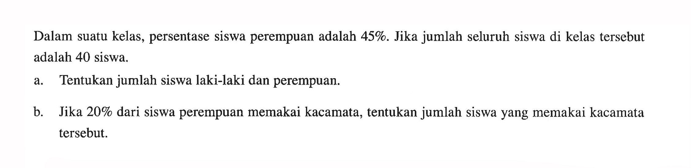 Dalam suatu kelas, persentase siswa perempuan adalah 45%. Jika jumlah seluruh siswa di kelas tersebut adalah 40 siswa. a. Tentukan jumlah siswa laki-laki dan perempuan. b. Jika 20% dari siswa perempuan memakai kacamata, tentukan jumlah siswa yang memakai kacamata tersebut.