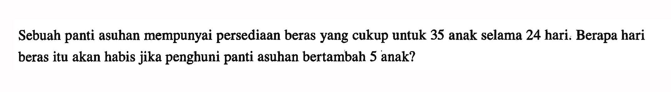 Sebuah panti asuhan mempunyai persediaan beras yang cukup untuk 35 anak selama 24 hari. Berapa hari beras itu akan habis jika penghuni panti asuhan bertambah 5 anak?