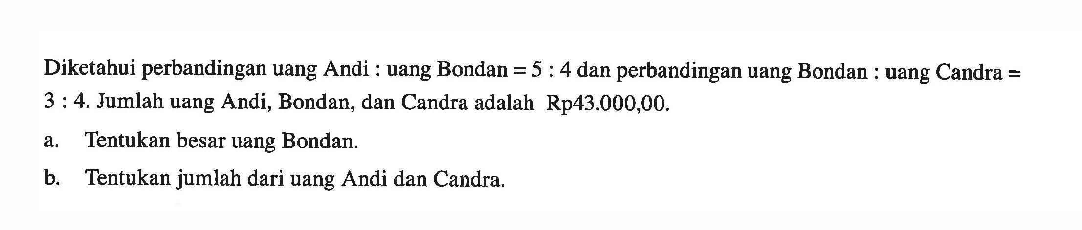 Diketahui perbandingan uang Andi:uang Bondan=5:4  dan perbandingan uang Bondan:uang Candra=3:4. Jumlah uang Andi, Bondan, dan Candra adalah Rp43.000,00. 
a. Tentukan besar uang Bondan.
b. Tentukan jumlah dari uang Andi dan Candra.