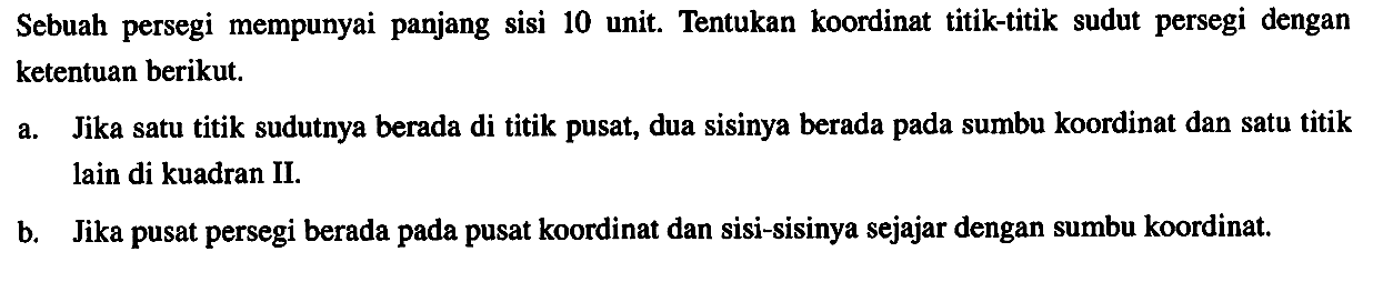 Sebuah persegi mempunyai panjang sisi 10 unit. Tentukan koordinat titik-titik sudut persegi dengan ketentuan berikut. a. Jika satu titik sudutnya berada di titik pusat, dua sisinya berada pada sumbu koordinat dan satu titik lain di kuadran II. b. Jika pusat persegi berada pada pusat koordinat dan sisi-sisinya sejajar dengan sumbu koordinat.