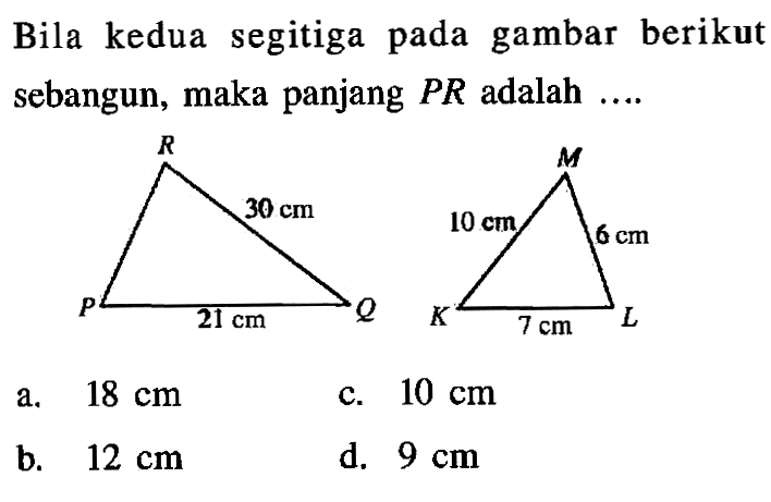 Bila kedua segitiga pada gambar berikut sebangun, maka panjang  PR  adalah  ... . R M 30 cm 10 cm 6 cm P 21 cm Q K 7 cm L a.  18 cm c.  10 cm b.  12 cm d.  9 cm 