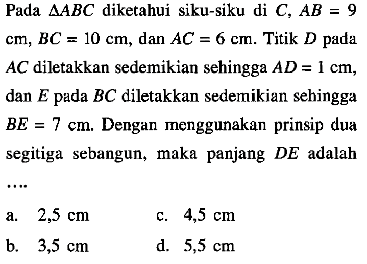 Pada segitiga ABC diketahui siku-siku di C, AB=9 cm, BC=10 cm, dan AC=6 cm. Titik D pada AC diletakkan sedemikian sehingga AD=1 cm, dan E pada BC diletakkan sedemikian sehingga BE=7 cm. Dengan menggunakan prinsip dua segitiga sebangun, maka panjang DE adalah