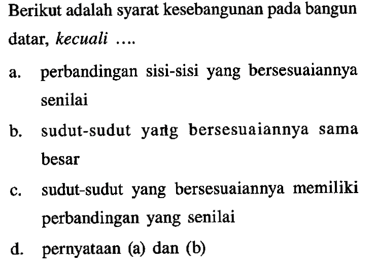 Berikut adalah syarat kesebangunan pada bangun datar, kecuali ....a. perbandingan sisi-sisi yang bersesuaiannya senilaib. sudut-sudut yarlg bersesuaiannya sama besarc. sudut-sudut yang bersesuaiannya memiliki perbandingan yang senilaid. pernyataan (a) dan (b)