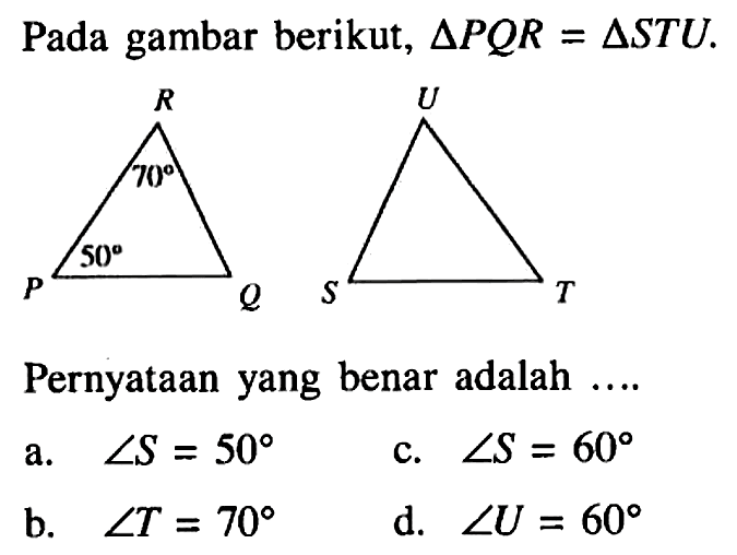 Pada gambar berikut,  segitiga PQR=segitiga STU . 50 70
Pernyataan yang benar adalah ....
a.  sudut S=50 
c.  sudut S=60 
b.  sudut T=70 
d.  sudut U=60 