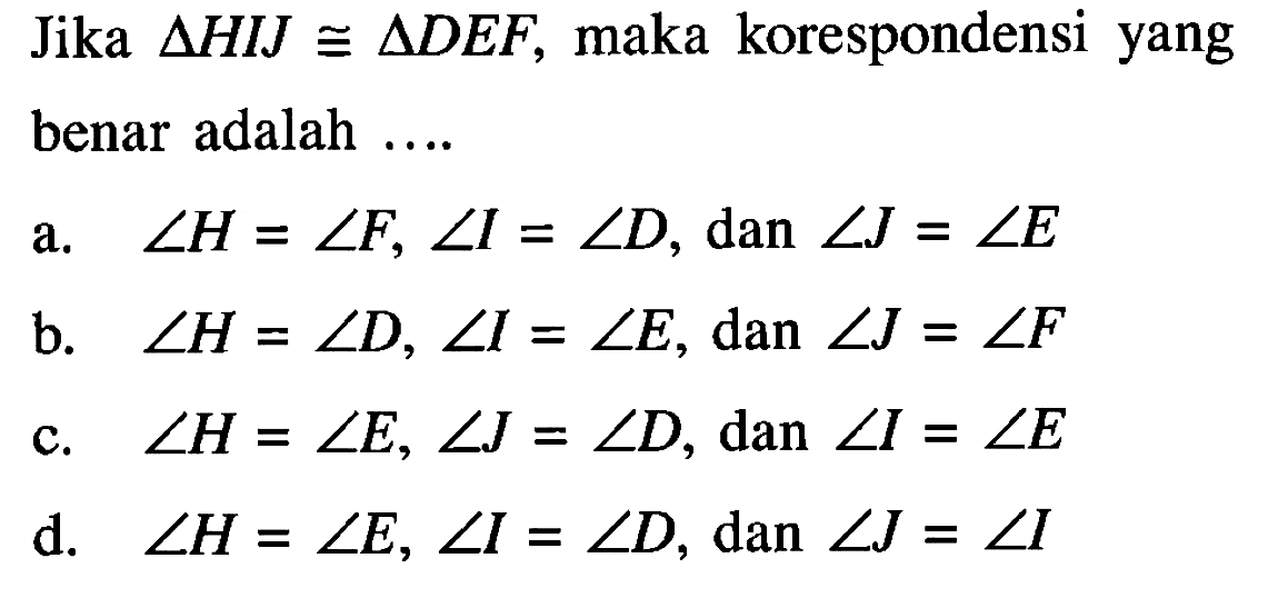 Jika segitiga HIJ kongruen segitiga DEF, maka korespondensi yang benar adalah ....a. sudut H=sudut F, sudut I=sudut D, dan sudut J=sudut E b. sudut H=sudut D, sudut I=sudut E, dan sudut J=sudut F c. sudut H=sudut E, sudut J=sudut D, dan sudut I=sudut E d. sudut H=sudut E, sudut I=sudut D, dan sudut J=sudut I 