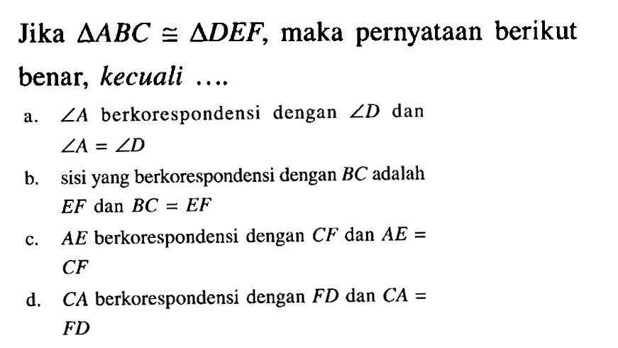 Jika segitiga ABC kongruen segitiga DEF, maka pernyataan berikut benar, kecuali ....a. sudut A berkorespondensi dengan sudut D dan sudut A=sudut D b. sisi yang berkorespondensi dengan BC adalah EF dan BC=EF c. AE berkorespondensi dengan CF dan AE=CF d. CA berkorespondensi dengan FD dan CA= FD 