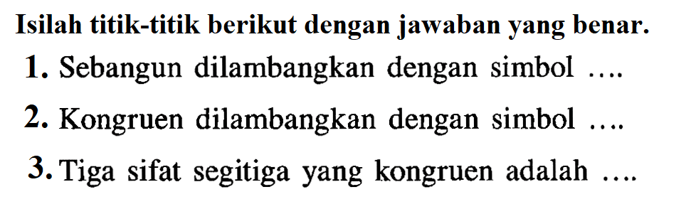 Isilah titik-titik berikut dengan jawaban yang benar.1. Sebangun dilambangkan dengan simbol ....2. Kongruen dilambangkan dengan simbol ....3. Tiga sifat segitiga yang kongruen adalah  ... . 