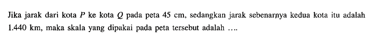 Jika jarak dari kota  P  ke kota  Q  pada peta  45 cm , sedangkan jarak sebenarnya kedua kota itu adalah  1.440 km , maka skala yang dipakai pada peta tersebut adalah ....